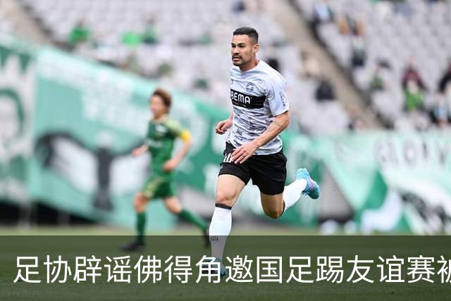 足协辟谣佛得角邀国足踢友谊赛被拒：暂未收到对方书面函件